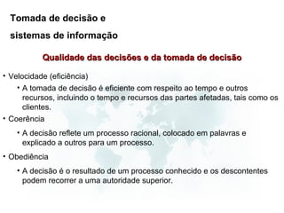 Tomada de decisão e
  sistemas de informação

           Qualidade das decisões e da tomada de decisão

• Velocidade (eficiência)
    • A tomada de decisão é eficiente com respeito ao tempo e outros
      recursos, incluindo o tempo e recursos das partes afetadas, tais como os
      clientes.
• Coerência
    • A decisão reflete um processo racional, colocado em palavras e
      explicado a outros para um processo.
• Obediência
    • A decisão é o resultado de um processo conhecido e os descontentes
      podem recorrer a uma autoridade superior.
 