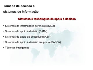 Tomada de decisão e
sistemas de informação

             Sistemas e tecnologias de apoio à decisão

• Sistemas de informações gerenciais (SIGs)

• Sistemas de apoio à decisão (SADs)

• Sistemas de apoio ao executivo (SAEs)

• Sistemas de apoio à decisão em grupo (SADGs)

• Técnicas inteligentes
 