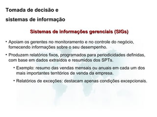 Tomada de decisão e
sistemas de informação

            Sistemas de informações gerenciais (SIGs)

• Apoiam os gerentes no monitoramento e no controle do negócio,
  fornecendo informações sobre o seu desempenho.
• Produzem relatórios fixos, programados para periodicidades definidas,
  com base em dados extraídos e resumidos dos SPTs.
   • Exemplo: resumo das vendas mensais ou anuais em cada um dos
     mais importantes territórios de venda da empresa.
   • Relatórios de exceções: destacam apenas condições excepcionais.
 