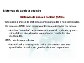 Sistemas de apoio à decisão

               Sistemas de apoio à decisão (SADs)
• Dão apoio à análise de problemas semiestruturados e não estruturados.
• Os primeiros SADs eram predominantemente orientados por modelo:
   • Análises “se-então”: desenvolve-se um modelo e, depois, quando
     vários fatores são alterados, as mudanças resultantes são
     mensuradas.
• SADs orientados por dados:
   • Usam OLAP e mineração de dados para analisar enormes
     quantidades de dados em grandes sistemas corporativos.
 