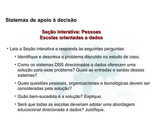 Sistemas de apoio à decisão

                 Seção interativa: Pessoas
                Escolas orientadas a dados

• Leia a Seção interativa e responda às seguintes perguntas:
   • Identifique e descreva o problema discutido no estudo de caso.
   • Como os sistemas DSS direcionados a dados oferecem uma
     solução para esse problema? Quais as entradas e saídas desses
     sistemas?
   • Quais questões pessoais, organizacionais e tecnológicas devem ser
     consideradas pela solução?
   • Quão bem-sucedida é a solução? Explique.
   • Será que todas as escolas deveriam adotar uma abordagem
     educacional direcionada a dados? Justifique.
 