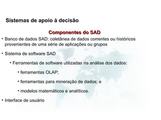 Sistemas de apoio à decisão

                         Componentes do SAD
• Banco de dados SAD: coletânea de dados correntes ou históricos
  provenientes de uma série de aplicações ou grupos

• Sistema de software SAD

    • Ferramentas de software utilizadas na análise dos dados:

        • ferramentas OLAP;

        • ferramentas para mineração de dados; e

        • modelos matemáticos e analíticos.

• Interface de usuário
 
