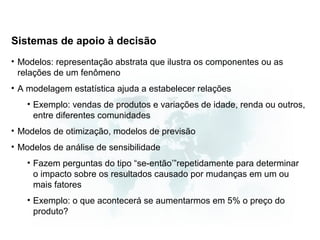 Sistemas de apoio à decisão
• Modelos: representação abstrata que ilustra os componentes ou as
  relações de um fenômeno
• A modelagem estatística ajuda a estabelecer relações
   • Exemplo: vendas de produtos e variações de idade, renda ou outros,
     entre diferentes comunidades
• Modelos de otimização, modelos de previsão
• Modelos de análise de sensibilidade
   • Fazem perguntas do tipo “se-então’”repetidamente para determinar
     o impacto sobre os resultados causado por mudanças em um ou
     mais fatores
   • Exemplo: o que acontecerá se aumentarmos em 5% o preço do
     produto?
 