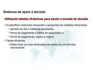 Sistemas de apoio à decisão

Utilizando tabelas dinâmicas para apoiar a tomada de decisão

• As planilhas costumam responder a perguntas de múltiplas dimensões
    • período do dia e média de aquisições;
    • forma de pagamento e média de aquisições; e
    • forma de pagamento, região e origem.
• Tabela dinâmica
    • Exibe duas ou mais dimensões de dados em um formato
      conveniente.
 