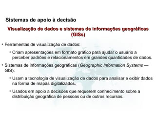 Sistemas de apoio à decisão
  Visualização de dados e sistemas de informações geográficas
                              (GISs)

• Ferramentas de visualização de dados:
   • Criam apresentações em formato gráfico para ajudar o usuário a
     perceber padrões e relacionamentos em grandes quantidades de dados.
• Sistemas de informações geográficas (Geographic Information Systems —
  GIS):
   • Usam a tecnologia de visualização de dados para analisar e exibir dados
     na forma de mapas digitalizados.
   • Usados em apoio a decisões que requerem conhecimento sobre a
     distribuição geográfica de pessoas ou de outros recursos.
 