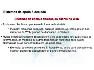 Sistemas de apoio à decisão

           Sistemas de apoio à decisão do cliente na Web
• Apoiam os clientes no processo de tomada de decisão.
     • Incluem: máquinas de busca, agentes inteligentes, catálogos on-line,
       diretórios de Web, grupos de discussão, e-mail etc.
• Muitas empresas também desenvolvem sites específicos nos quais todas as
  informações, os modelos ou outras ferramentas analíticas para avaliar
  alternativas estão concentradas em um único local.
     • Exemplo: catálogos on-line da T. Rowe Price, guias para planejamento
       escolar, planos de aposentadoria, planos imobiliários etc.
 