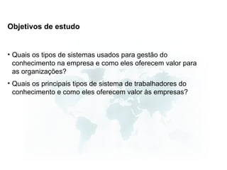 Objetivos de estudo


• Quais os tipos de sistemas usados para gestão do
  conhecimento na empresa e como eles oferecem valor para
  as organizações?
• Quais os principais tipos de sistema de trabalhadores do
  conhecimento e como eles oferecem valor às empresas?
 