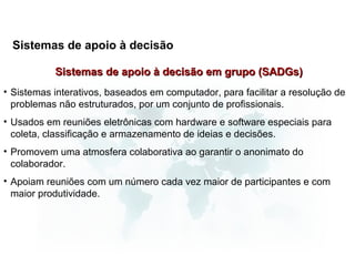 Sistemas de apoio à decisão

           Sistemas de apoio à decisão em grupo (SADGs)
• Sistemas interativos, baseados em computador, para facilitar a resolução de
  problemas não estruturados, por um conjunto de profissionais.
• Usados em reuniões eletrônicas com hardware e software especiais para
  coleta, classificação e armazenamento de ideias e decisões.
• Promovem uma atmosfera colaborativa ao garantir o anonimato do
  colaborador.
• Apoiam reuniões com um número cada vez maior de participantes e com
  maior produtividade.
 