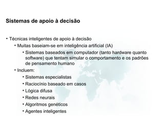 Sistemas de apoio à decisão


• Técnicas inteligentes de apoio à decisão
    • Muitas baseiam-se em inteligência artificial (IA)
         • Sistemas baseados em computador (tanto hardware quanto
           software) que tentam simular o comportamento e os padrões
           de pensamento humano
    • Incluem:
         • Sistemas especialistas
         • Raciocínio baseado em casos
         • Lógica difusa
         • Redes neurais
         • Algoritmos genéticos
         • Agentes inteligentes
 