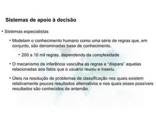 Sistemas de apoio à decisão

• Sistemas especialistas

   • Modelam o conhecimento humano como uma série de regras que, em
     conjunto, são denominadas base de conhecimento.

        • 200 a 10 mil regras, dependendo da complexidade

   • O mecanismo de inferência vasculha as regras e “dispara” aquelas
     relacionadas aos fatos que o usuário reuniu e inseriu.

   • Úteis na resolução de problemas de classificação nos quais existem
     relativamente poucos resultados alternativos e nos quais esses possíveis
     resultados são conhecidos de antemão.
 