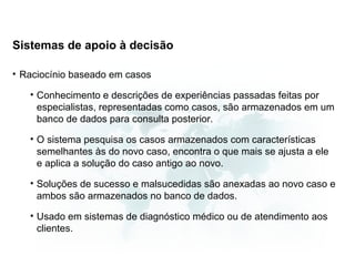 Sistemas de apoio à decisão

• Raciocínio baseado em casos

   • Conhecimento e descrições de experiências passadas feitas por
     especialistas, representadas como casos, são armazenados em um
     banco de dados para consulta posterior.

   • O sistema pesquisa os casos armazenados com características
     semelhantes às do novo caso, encontra o que mais se ajusta a ele
     e aplica a solução do caso antigo ao novo.

   • Soluções de sucesso e malsucedidas são anexadas ao novo caso e
     ambos são armazenados no banco de dados.

   • Usado em sistemas de diagnóstico médico ou de atendimento aos
     clientes.
 