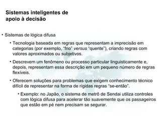 Sistemas inteligentes de
  apoio à decisão

• Sistemas de lógica difusa
    • Tecnologia baseada em regras que representam a imprecisão em
      categorias (por exemplo, “frio” versus “quente”), criando regras com
      valores aproximados ou subjetivos.
    • Descrevem um fenômeno ou processo particular linguisticamente e,
      depois, representam essa descrição em um pequeno número de regras
      flexíveis.
    • Oferecem soluções para problemas que exigem conhecimento técnico
      difícil de representar na forma de rígidas regras “se-então”.
        • Exemplo: no Japão, o sistema de metrô de Sendai utiliza controles
          com lógica difusa para acelerar tão suavemente que os passageiros
          que estão em pé nem precisam se segurar.
 