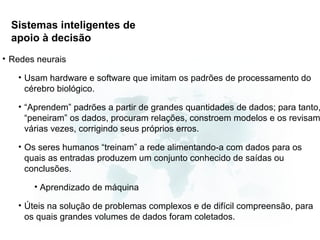Sistemas inteligentes de
  apoio à decisão
• Redes neurais

   • Usam hardware e software que imitam os padrões de processamento do
     cérebro biológico.

   • “Aprendem” padrões a partir de grandes quantidades de dados; para tanto,
     “peneiram” os dados, procuram relações, constroem modelos e os revisam
     várias vezes, corrigindo seus próprios erros.

   • Os seres humanos “treinam” a rede alimentando-a com dados para os
     quais as entradas produzem um conjunto conhecido de saídas ou
     conclusões.

       • Aprendizado de máquina

   • Úteis na solução de problemas complexos e de difícil compreensão, para
     os quais grandes volumes de dados foram coletados.
 