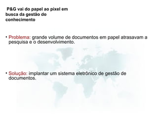 P&G vai do papel ao pixel em
busca da gestão do
conhecimento


• Problema: grande volume de documentos em papel atrasavam a
  pesquisa e o desenvolvimento.




• Solução: implantar um sistema eletrônico de gestão de
  documentos.
 