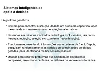 Sistemas inteligentes de
 apoio à decisão

• Algoritmos genéticos

   • Servem para encontrar a solução ideal de um problema específico, após
     o exame de um imenso número de soluções alternativas.

   • Baseados em métodos inspirados na biologia evolucionária, tais como
     herança, mutação, seleção e cruzamento (recombinação).

   • Funcionam representando informações como cadeias de 0 e 1. Depois,
     pesquisam randomicamente as cadeias de combinações de dígitos
     geradas, para identificar a melhor solução possível.

   • Usados para resolver problemas que sejam muito dinâmicos e
     complexos, envolvendo centenas de milhares de variáveis ou fórmulas.
 