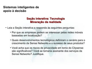 Sistemas inteligentes de
apoio à decisão

                   Seção interativa: Tecnologia
                     Mineração da realidade
 • Leia a Seção interativa e responda às seguintes perguntas:
    • Por que as empresas podem se interessar pelas redes móveis
      baseadas em localização?
    • Quais desenvolvimentos tecnológicos definiram o cenário para o
      crescimento da Sense Networks e o sucesso de seus produtos?
    • Você acha que os riscos de privacidade em torno do Citysense
      são significativos? Você se tornaria assinante dos serviços da
      Sense Networks? Justifique.
 