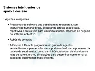 Sistemas inteligentes de
apoio à decisão

• Agentes inteligentes

    • Programas de software que trabalham na retaguarda, sem
      intervenção humana direta, executando tarefas específicas,
      repetitivas e previsíveis para um único usuário, processo de negócio
      ou software aplicativo.

    • Robôs de compras

    • A Procter & Gamble programou um grupo de agentes
      semiautônomos para emular o comportamento dos componentes da
      cadeia de suprimentos, como caminhões, fábricas, distribuidores e
      lojas de varejo, e criou simulações para determinar como tornar a
      cadeia de suprimentos mais eficiente.
 