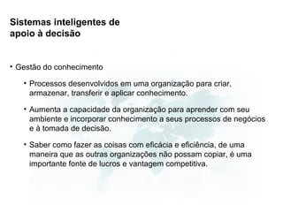 Sistemas inteligentes de
apoio à decisão


• Gestão do conhecimento

   • Processos desenvolvidos em uma organização para criar,
     armazenar, transferir e aplicar conhecimento.

   • Aumenta a capacidade da organização para aprender com seu
     ambiente e incorporar conhecimento a seus processos de negócios
     e à tomada de decisão.

   • Saber como fazer as coisas com eficácia e eficiência, de uma
     maneira que as outras organizações não possam copiar, é uma
     importante fonte de lucros e vantagem competitiva.
 