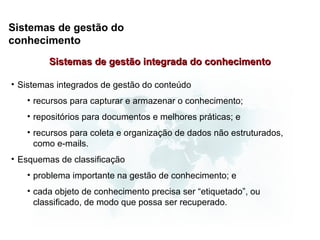 Sistemas de gestão do
conhecimento
         Sistemas de gestão integrada do conhecimento

• Sistemas integrados de gestão do conteúdo
   • recursos para capturar e armazenar o conhecimento;
   • repositórios para documentos e melhores práticas; e
   • recursos para coleta e organização de dados não estruturados,
     como e-mails.
• Esquemas de classificação
   • problema importante na gestão de conhecimento; e
   • cada objeto de conhecimento precisa ser “etiquetado”, ou
     classificado, de modo que possa ser recuperado.
 