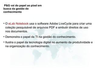 P&G vai do papel ao pixel em
busca da gestão do
conhecimento



• O eLab Notebook usa o software Adobe LiveCycle para criar uma
  coleção pesquisável de arquivos PDF e embutir direitos de uso
  nos documentos.
• Demonstra o papel da TI na gestão do conhecimento.
• Ilustra o papel da tecnologia digital no aumento da produtividade e
  na organização do conhecimento.
 