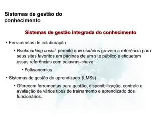 Sistemas de gestão do
conhecimento

        Sistemas de gestão integrada do conhecimento

• Ferramentas de colaboração
   • Bookmarking social: permite que usuários gravem a referência para
     seus sites favoritos em páginas de um site público e etiquetem
     essas referências com palavras-chave.
       • Folksonomias
• Sistemas de gestão do aprendizado (LMSs)
   • Oferecem ferramentas para gestão, disponibilização, controle e
     avaliação de vários tipos de treinamento e aprendizado dos
     funcionários.
 