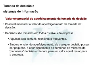 Tomada de decisão e
sistemas de informação

 Valor empresarial do aperfeiçoamento da tomada de decisão
• Possível mensurar o valor do aperfeiçoamento da tomada de
  decisão.
• Decisões são tomadas em todos os níveis da empresa.

   • Algumas são comuns, rotineiras e frequentes.

   • Embora o valor do aperfeiçoamento de qualquer decisão possa
     ser pequeno, o aperfeiçoamento de centenas de milhares de
     “pequenas” decisões colabora para um valor anual maior para
     a empresa.
 