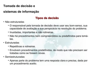 Tomada de decisão e
sistemas de informação

                              Tipos de decisão
• Não estruturadas
    • O responsável pela tomada de decisão deve usar seu bom-senso, sua
      capacidade de avaliação e sua perspicácia na resolução do problema.
    • Inusitadas, importantes e não rotineiras.
    • Não há procedimentos bem compreendidos ou predefinidos para tomá-
      las.
• Estruturadas
    • Repetitivas e rotineiras.
    • Envolvem procedimentos predefinidos, de modo que não precisam ser
      tratadas como se fossem novas.
• Semiestruturadas
    • Apenas parte do problema tem uma resposta clara e precisa, dada por
      um procedimento aceito.
 