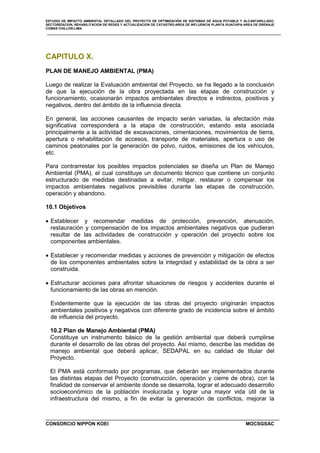 ESTUDIO DE IMPACTO AMBIENTAL DETALLADO DEL PROYECTO DE OPTIMIZACIÓN DE SISTEMAS DE AGUA POTABLE Y ALCANTARILLADO,
SECTORIZACION, REHABILITACION DE REDES Y ACTUALIZACION DE CATASTRO-AREA DE INFLUENCIA PLANTA HUACHIPA-AREA DE DRENAJE
COMAS CHILLON-LIMA
CONSORCIO NIPPON KOEI MOCSGSAC
CAPITULO X.
PLAN DE MANEJO AMBIENTAL (PMA)
Luego de realizar la Evaluación ambiental del Proyecto, se ha llegado a la conclusión
de que la ejecución de la obra proyectada en las etapas de construcción y
funcionamiento, ocasionarán impactos ambientales directos e indirectos, positivos y
negativos, dentro del ámbito de la influencia directa.
En general, las acciones causantes de impacto serán variadas, la afectación más
significativa corresponderá a la etapa de construcción, estando esta asociada
principalmente a la actividad de excavaciones, cimentaciones, movimientos de tierra,
apertura o rehabilitación de accesos, transporte de materiales, apertura o uso de
caminos peatonales por la generación de polvo, ruidos, emisiones de los vehículos,
etc.
Para contrarrestar los posibles impactos potenciales se diseña un Plan de Manejo
Ambiental (PMA), el cual constituye un documento técnico que contiene un conjunto
estructurado de medidas destinadas a evitar, mitigar, restaurar o compensar los
impactos ambientales negativos previsibles durante las etapas de construcción,
operación y abandono.
10.1 Objetivos
• Establecer y recomendar medidas de protección, prevención, atenuación,
restauración y compensación de los impactos ambientales negativos que pudieran
resultar de las actividades de construcción y operación del proyecto sobre los
componentes ambientales.
• Establecer y recomendar medidas y acciones de prevención y mitigación de efectos
de los componentes ambientales sobre la integridad y estabilidad de la obra a ser
construida.
• Estructurar acciones para afrontar situaciones de riesgos y accidentes durante el
funcionamiento de las obras en mención.
Evidentemente que la ejecución de las obras del proyecto originarán impactos
ambientales positivos y negativos con diferente grado de incidencia sobre el ámbito
de influencia del proyecto.
10.2 Plan de Manejo Ambiental (PMA)
Constituye un instrumento básico de la gestión ambiental que deberá cumplirse
durante el desarrollo de las obras del proyecto. Así mismo, describe las medidas de
manejo ambiental que deberá aplicar, SEDAPAL en su calidad de titular del
Proyecto.
El PMA está conformado por programas, que deberán ser implementados durante
las distintas etapas del Proyecto (construcción, operación y cierre de obra), con la
finalidad de conservar el ambiente donde se desarrolla, lograr el adecuado desarrollo
socioeconómico de la población involucrada y lograr una mayor vida útil de la
infraestructura del mismo, a fin de evitar la generación de conflictos, mejorar la
 