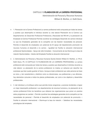 CAPITULO 10 PLANEACION DE LA CARRERA PROFESIONAL
                                          Administración de Personal y Recursos Humanos
                                                           William B. Werther, Jr. Keith Davis.




1. Planeación de la Carrera Profesional La carrera profesional está compuesta por todas las tareas
y puestos que desempeña el individuo durante su vida laboral Planeación de la Carrera Los
Departamentos de Desarrollo Profesional Profesional y Necesidad del RR.HH y la planeación de
Empleado la Carrera Profesional Permite coordinar las estrategias Desarrollo de carrera individual
Lo que los Empleados generales de la compañía con las Quieren necesidades de personal.
Permite el desarrollo de empleados con potencial de El apoyo del departamento promoción de
recursos humanos al desarrollo a la carrera - Igualdad de Facilita la ubicación internacional
profesional Oportunidades - Apoyo del Jefe Inmediato - Conocimiento de las Disminuye la tasa de
rotación Oportunidades - Interés del Empleado Facilita la ubicación internacional


2. Administración de Personal y Recursos Humanos Quinta Edición William B. Werther, Jr. Ph.D.
Keith Davis, Ph. D CAPITULO 10 PLANEACION DE LA CARRERA PROFESIONAL La carrera
profesional está compuesta por todas las tareas y puestos que desempeña el individuo durante su
vida laboral. La planeación de la carrera profesional no implica un esfuerzo por descifrar las
sorpresas que bien puede guardar el futuro. Aunque el plan profesional que cada persona se traza
es único, y tan característico y distintivo como su idiosincrasia, sus preferencias y sus aficiones,
hay elementos comunes a todos los planes profesionales, así como a los objetivos y desarrollos
profesionales.


3. del individuo) y el enfoque activo que permita iniciar programas y acciones tendientes a lograr
un mejor desempeño profesional. Los departamentos de recursos humanos y la planeación de la
carrera profesional Entre los beneficios que obtienen las organizaciones que ponen en practica
estos programas se cuentan: • Permite coordinar las estrategias generales de la compañía con las
necesidades de personal. • Permite el desarrollo de empleados con potencial de promoción. •
Facilita la ubicación internacional. • Disminuye la tasa de rotación. • Satisface las necesidades
psicológicas del empleado.
 