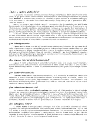 Problemas motores


¿Qué es la hipotonía y la hipertonía?
       En un sistema nervioso sano los músculos reciben mensajes indicándoles si deben estar en tensión o rela-
jación y en qué grado. Esto nos permite movernos libremente mientras al mismo tiempo mantenemos una posición
erecta. Hipotonía es la disminución o “blandura” del tono muscular y es el resultado de un problema neurológico,
no de falta de ejercicio. Para la niña hipotónica es dificil moverse con eficiencia, ya que es generalmente débil y
de escasa resistencia.
       A veces, sin embargo, sucede todo lo contrario y los músculos están demasiado tensos o hipertónicos.
Estos músculos tienen dificultad para estirarse o alargarse y esto hace difícil el movimiento. Frecuentemente nos
referimos a estos músculos hipertónicos como espásticos, y en casos severos, pueden llevar a contracturas. Si
los músculos son demasiado “blandos” o demasiado tensos, se puede dificultar el movimiento y pueden aparecer
patrones anormales de movimiento, los cuales pueden ser muy difíciles de corregir una vez se han establecido.
       En muchos casos las niñas con SR empiezan siendo hipotónicas para convertirse en hipertónicas durante
sus años de escolaridad. Es frecuente que tengan un tono mixto, es decir, algunos músculos están demasiado
tensos, mientras otros están demasiado flojos. Esto lleva a problemas estructurales tales como la escoliosis, que
se da cuando los músculos de un lado del tronco estiran más fuerte que los del otro.

¿Qué es la espasticidad?
       Espasticidad es el tono muscular anormalmente alto y da lugar a una tensión muscular que puede dificul-
tar los movimientos normales. La espasticidad no se ve generalmente hasta los años escolares. Puede ser sola-
mente un ligero aumento del tono muscular que le lleva a caminar de puntillas, o un aumento severo que implique
a la mayor parte del cuerpo, afectando incluso a la respiración y la deglución, y que lleve a la escoliosis o curvatura
de la columna. También puede originar contracturas y acortamientos irreversibles de las fibras musculares que
causan una disminución de la movilidad articular.

¿Qué se puede hacer para tratar la espasticidad?
      A pesar de recibir un tratamiento de periodicidad semanal en casa y en la escuela pueden desarrollarse
contracturas severas, particularmente en las articulaciones de tobillo y codo. Para reducir el tono muscular y
ayudar, al menos temporalmente, se puede incluir en el tratamiento rotaciones y ejercicios de empujar o levantar
pesos.

¿Qué es el sistema vestibular?
      El sistema vestibular está implicado en el movimiento y es el responsable de informarnos sobre nuestro
movimiento, si estamos sobre algo que se mueve o si se está moviendo algo cerca de nosotros. Con esta infor-
mación coordinamos nuestro cuerpo para responder a ese movimiento percibido. La apraxia motora es el
indicador de la disfunción vestibular. También es el responsable del miedo que experimentan muchas niñas al
movimiento impuesto (a que las mueva).

¿Qué es la estimulación vestibular?
        Los terapeutas utilizan la estimulación vestibular para ayudar a la niña a organizar su sistema vestibular,
de manera que puedan dar respuestas coordinadas y adecuadas al movimiento. Sin embargo, por experiencia los
adultos saben que demasiada estimulación vestibular no es buena. ¿Recuerda la última vez que subió en el
“platillo volante” de la feria? Puede causar estragos en el sistema nervioso autónomo y las niñas con disfunción
vestibular deberían recibir la estimulación con precaución. Mientras mecerse una y otra vez en una mecedora es
beneficioso y divertido, no debería intentarse girarla colgada de un aparato sin consultar a un terapeuta.

¿Qué es la apraxia motora?
        La apraxia motora es la incapacidad del cuerpo para llevar acabo lo que indican las señales del cerebro,
p.ej. la dificultad para ejecutar movimientos intencionales a pesar de tener una movilidad normal. En pocas pala-
bras, apraxia: es la incapacidad de coordinar pensamiento y movimiento. Es el handicap más fundamental del SR
y afecta a todos los movimientos corporales, incluyendo el habla y la mirada. Aunque la niña con SR no pierda la
capacidad de mover el cuerpo, pierde la capacidad de decirle al cuerpo cómo y cuándo moverse. Ella puede tener
el deseo y la voluntad de moverse, pero es incapaz de llevarlo a cabo.

                                                                                                                  153
 