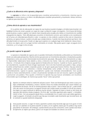 Capítulo 11


¿Cuál es la diferencia entre apraxia y dispraxia?

       La apraxia se refiere a la incapacidad para coordinar pensamiento y movimiento, mientras que la
dispraxia es menos severa y se refiere a la dificultad para coordinar pensamiento y movimiento. Ambos términos
se aplican para describir el SR.



¿Cómo afecta la apraxia a sus movimientos?

        En su primer año de vida puede ser capaz de usar la pinza (usando el pulgar y el indice) para levantar con
habilidad trocitos de cereal, y puede ser capaz de coger su biberón o jugar con juguetes. Con el paso del tiempo
pierde la pinza y vuelve a agarrar con toda la mano (usando juntos la pala y los dedos en movimiento de rastrillo)
empujando los objetos. Tiene dificultad para encontrar el movimiento correcto, pero también en la coordinación
de la fuerza y la velocidad para llevarlo a cabo. La apraxia es más evidente cuando la niña está en situaciones
extrañas y se agrava incluso, cuando se le pide que cumpla órdenes. Cuando más haya de pensar qué hacer, más
dificultad tendrá en la ejecución. Puede ver algo que le apetece en cualquier lugar de la habitación, desea mover-
se hacia ese objeto, pero en su lugar termina caminando en círculos. Ella puede querer coger un juguete de la
estantería, y, en su lugar, lo tira al suelo.



¿Se puede superar la apraxia?

       La apraxia es imposible de superar, pero es posible minimizarla entendiendo y enfocando sus movimientos
desde una adecuada perspectiva. Muchos de los que parecían ser movimientos absurdos o involuntarios pueden
interpretarse como una acción intencionada incorrectamente ejecutada. Ella puede mirar intensamente un obje-
to, hiperventilar, balancearse hacia delante y atrás y retorcerse las manos -todo eso como preparativos para
moverse-. A menudo mira el objeto y luego aparta la mirada antes de moverse. Cuando se mueve, puede fraca-
sar rotundamente, o puede irse hacia el lugar equivocado. Esto es lo más frustrante para padres e hijas, aunque
la atenta actitud hacia las señales corporales puede ser de gran ayuda para futuros intentos. Hay que detectar
aquellas conductas que sean coherentes e intentar interpretarlas como señales. En raras ocasiones puede,
momentáneamente, superar la apraxia, especialmente cuando está motivada emocionalmente. Esto sucede
cuando se mueve automáticamente, es decir, sin pensárselo. Ejemplos de esto son rascarse, agarrar una galleta
o pronunciar una palabra. Para ayudar a minimizar la apraxia hay que buscar actividades con incentivos
emocionales que la satisfagan, de manera que pueda “hacer” antes que pensar.


         Aportar un estímulo verbal es realmente útil para Lauren. Tiene una fisioterapeuta que viene a casa y tra -
         baja combinando movimiento y música. Durante meses ha estado intentando que Lauren imitase sus
         movimientos de brazos. Por fin, la semana pasada le dijo a Lauren: “Haz lo mismo que yo”, y ella la imitó.
         Otro día Lauren me llevó junto a su juguete favorito que estaba medio escondido en una de las estante -
         rías bajas y en aquel momento le apetecía mucho sacarlo. Sujetaba mi mano y movía su otro brazo de
         aquí para allá mientras miraba el juguete. Por fin le dije “necesitas agacharte para cogerlo”, e inmediata -
         mente lo hizo. Con una pequeña ayuda física y recordándole tres o cuatro veces que debía agacharse,
         cogió su juguete. A menudo encuentro que hay que recordarle cada movimiento que necesita hacer, de
         lo contrario se queda totalmente bloqueada.


         Serry puede rascarse, o coger mi mano y apartarla cuando estoy haciendo algo que no le gusta. El otro
         día tuvo un calambre en la pierna durante un baño y no lo supimos ¡hasta que me pellizcó muy fuerte
         para llamar mi atención!. Sin embargo, cuando intenta una acción consciente, como cuando está miran -
         do fijamente un objeto que desea, parece ser incapaz de trasladar ese deseo a la acción.


154
 