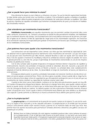 Capítulo 11


¿Qué se puede hacer para minimizar la ataxia?
       Para disminuir la ataxia se usan chalecos y cinturones con peso. Se usa la rotación segmentaria haciéndo-
la rodar donde exista una torsión entre sus hombros y caderas. Esta actividad la ayuda a estabilizar el equilibrio.
También se pueden utilizar la pelota terapéutica y las actividades de suelo para estimular su equilibrio. Son útiles
la práctica repetitiva de aquellas actividades que fomenten el desplazamiento de peso y la rotación en habilida-
des funcionales motrices.


¿Qué entendemos por movimientos transicionales?
       Habilidades transicionales son aquellos movimientos que nos permiten cambiar de posición tales como
rodar, sentarnos, levantarnos, etc. Sentarse y levantarse en donde ha sido previamente instalada, son habilidades
que se mantienen durante más tiempo. Una actividad fuerte de la musculatura extensora de las piernas y la espal-
da, la rigidez de la columna, la falta de capacidad de cargar peso en las extremidades superiores, los trastornos
de la orientación espacial y la incapacidad para graduar el movimiento son factores que contribuyen a la pérdida
de las habilidades transicionales.


¿Qué podemos hacer para ayudar a los movimientos transicionales?
        Las transiciones son tan importantes como caminar. Las niñas que han mantenido la capacidad de cami-
nar deberían tener la oportunidad de practicar diariamente estos movimientos de transición. Las que son incapa-
ces de ejecutar estos movimientos por ellas mismas, deberían llevarlos a cabo con ayuda, bien sea verbal, bien
física. Esto las ayudará a mantener la movilidad y reducirá la cantidad de esfuerzo exigido al cuidador. De nuevo
la apraxia presenta su cara más fea, ya que el aprendizaje de movimientos transicionales es una de las mayores
hazañas de planificación motora.
        Con la niña sentada sobre la pelota terapéutica el terapeuta intentará obtener respuestas de equilibrio y
enderezamiento. Durante esta actividad, el terapeuta controla la velocidad, dirección, duración y ejecución del
movimiento para promover respuestas activas en flexión y rotación. La actividad debe estar cuidadosamente
adaptada al nivel de tolerancia de las niñas. Se desarrollarán el rango de movimiento, la fuerza y la tolerancia a
estas posturas.
        El terapeuta debería poner en práctica actividades funcionales de transición mientras le da directrices ver-
bales y le presta apoyo y asistencia física. Poner a la niña a gatas es posible, incluso cuando ella se niega fuerte-
mente a colocarse boca abajo si tiene la seguridad de que el terapeuta le protegerá la cara en el caso de que sus
movimientos de manos estorben su capacidad de mantener el peso sobre ellas.
        Cuando la niña tema caerse hacia delante, inclinarse en esa dirección para levantarse puede ser muy difi-
cil. Cuando el terapeuta la empuja hacia delante, ella insiste en empujar hacia atrás, para ayudar a aliviar este pro-
blema se puede sentar a la niña en un banco que se inclina hacia atrás para que fuerce reacciones de equilibrio,
a fin de conseguir la flexión de caderas. Se debería ayudar a la niña a permanecer flexionada mientras el banco
vuelve a la posición recta. Esta le ayuda a tolerar el movimiento hacia delante que teme debido a su desorienta-
ción espacial. Cuando aumente su tolerancia se moverá activamente hacia delante para ponerse de pie.


¿Qué es la propiocepción?
      La propiocepción es el conocimiento de la posición de nuestro cuerpo en el espacio. Es uno de los senti-
dos y se origina en los músculos y en las cápsulas articulares. La propiocepción es el sentido que nos permite
conocer correctamente dónde están nuestros brazos y piernas en un momento dado sin tener que mirar. Nos
permite hacer los ajustes necesarios para permanecer sentados derechos o llevarnos una galleta a la boca sin
perderla por el camino.

          Brittany tiene un chaleco lastrado y he visto algunos resultados positivos tales como calmarse al aumen      -
          tar su propiocepción. El de mi hija lleva todo el peso en la parte inferior. Le voy hacer uno nuevo distri   -
          buyendo el peso por todas partes. El terapeuta ocupacional recomienda empezar con un peso no supe            -
          rior al 5% del peso total de la niña, y aumentarlo, si lo tolera, gradualmente hasta el 25% de su peso cor   -

156
 