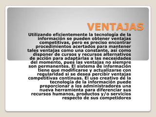 VENTAJASUtilizando eficientemente la tecnología de la información se pueden obtener ventajas competitivas, pero es preciso encontrar procedimientos acertados para mantener tales ventajas como una constante, así como disponer de cursos y recursos alternativos de acción para adaptarlas a las necesidades del momento, pues las ventajas no siempre son permanentes. El sistema de información tiene que modificarse y actualizarse con regularidad si se desea percibir ventajas competitivas continuas. El uso creativo de la tecnología de la información puede proporcionar a los administradores una nueva herramienta para diferenciar sus recursos humanos, productos y/o servicios respecto de sus competidores 