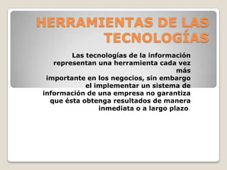 HERRAMIENTAS DE LAS TECNOLOGÍASLas tecnologías de la información representan una herramienta cada vez másimportante en los negocios, sin embargo el implementar un sistema deinformación de una empresa no garantiza que ésta obtenga resultados de manerainmediata o a largo plazo. 