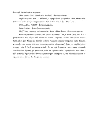 tempo até que as coisas se acalmem.
-Sério mesmo, Eren? Isso não tem problema? – Perguntou Sarah.
-Lógico que não! Bem... Amanhã eu já ligo para eles e vejo onde vocês podem ficar!
Então, esta noite vocês podem passar aqui... Será melhor para vocês! – Disse Eren.
-EU TAMBÉM POSSO? – Perguntou Jéssica.
-Pode, Jéssica... – Disse Eren, suspirando.
-Eba! Vamos conversar muito essa noite, Sarah! – Disse Jéssica, olhando para a garota.
Sarah simplesmente deu um sorriso e confirmou com a cabeça. Todos começaram a rir e
parabenizar os dois amigos pela atitude que tiveram. Enquanto Jéssica e Eren davam risadas,
Sarah olhou para Marco que também a olhou. Pareciam perguntar um para o outro: Estamos
preparados para encarar toda essa nova aventura que iria começar? Logo em seguida, Marco
segurou a mão de Sarah que estava no sofá e fez um sinal de positivo com a cabeça mostrando
que ele estaria lá para o que precisasse. Sarah, em seguida, sorriu e segurou ainda mais firme a
mão de Marco. Agora o casal deveria se preparar para viver por si só, mas muitas coisas ainda os
aguardavam no destino dos dois jovens amantes.

 