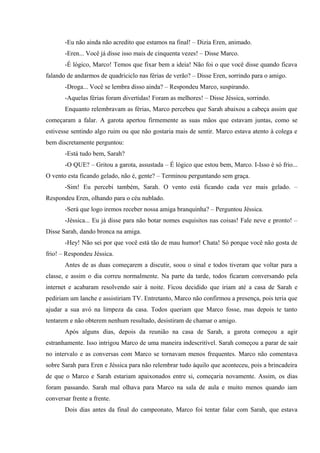 -Eu não ainda não acredito que estamos na final! – Dizia Eren, animado.
-Eren... Você já disse isso mais de cinquenta vezes! – Disse Marco.
-É lógico, Marco! Temos que fixar bem a ideia! Não foi o que você disse quando ficava
falando de andarmos de quadriciclo nas férias de verão? – Disse Eren, sorrindo para o amigo.
-Droga... Você se lembra disso ainda? – Respondeu Marco, suspirando.
-Aquelas férias foram divertidas! Foram as melhores! – Disse Jéssica, sorrindo.
Enquanto relembravam as férias, Marco percebeu que Sarah abaixou a cabeça assim que
começaram a falar. A garota apertou firmemente as suas mãos que estavam juntas, como se
estivesse sentindo algo ruim ou que não gostaria mais de sentir. Marco estava atento à colega e
bem discretamente perguntou:
-Está tudo bem, Sarah?
-O QUE? – Gritou a garota, assustada – É lógico que estou bem, Marco. I-Isso é só frio...
O vento esta ficando gelado, não é, gente? – Terminou perguntando sem graça.
-Sim! Eu percebi também, Sarah. O vento está ficando cada vez mais gelado. –
Respondeu Eren, olhando para o céu nublado.
-Será que logo iremos receber nossa amiga branquinha? – Perguntou Jéssica.
-Jéssica... Eu já disse para não botar nomes esquisitos nas coisas! Fale neve e pronto! –
Disse Sarah, dando bronca na amiga.
-Hey! Não sei por que você está tão de mau humor! Chata! Só porque você não gosta de
frio! – Respondeu Jéssica.
Antes de as duas começarem a discutir, soou o sinal e todos tiveram que voltar para a
classe, e assim o dia correu normalmente. Na parte da tarde, todos ficaram conversando pela
internet e acabaram resolvendo sair à noite. Ficou decidido que iriam até a casa de Sarah e
pediriam um lanche e assistiriam TV. Entretanto, Marco não confirmou a presença, pois teria que
ajudar a sua avó na limpeza da casa. Todos queriam que Marco fosse, mas depois te tanto
tentarem e não obterem nenhum resultado, desistiram de chamar o amigo.
Após alguns dias, depois da reunião na casa de Sarah, a garota começou a agir
estranhamente. Isso intrigou Marco de uma maneira indescritível. Sarah começou a parar de sair
no intervalo e as conversas com Marco se tornavam menos frequentes. Marco não comentava
sobre Sarah para Eren e Jéssica para não relembrar tudo àquilo que aconteceu, pois a brincadeira
de que o Marco e Sarah estariam apaixonados entre si, começaria novamente. Assim, os dias
foram passando. Sarah mal olhava para Marco na sala de aula e muito menos quando iam
conversar frente a frente.
Dois dias antes da final do campeonato, Marco foi tentar falar com Sarah, que estava

 