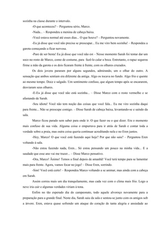 sozinha na classe durante o intervalo.
-O que aconteceu? – Perguntou sério, Marco.
-Nada... – Respondeu a menina de cabeça baixa.
-Você estava normal até esses dias... O que houve? – Perguntou novamente.
-Eu já disse que você não precisa se preocupar... Eu me viro bem sozinha! – Respondeu a
garota começando a ficar nervosa.
-Pare de ser besta! Eu já disse que você não est – Nesse momento Sarah foi tentar dar um
soco no rosto de Marco, como de costume, para fazê-lo calar a boca. Entretanto, o rapaz segurou
firme a mão da garota e os dois ficaram frente à frente, com os olhares cruzados.
Os dois jovens pararam por alguns segundos, admirando, um o olhar do outro. A
sensação que ambos sentiam era diferente da antiga. Algo os tocava no fundo. Algo frio e quente
ao mesmo tempo. Doce e salgado. Um sentimento confuso, que algum tempo após se encararem,
desviaram seus olhares.
-E-Eu já disse que você não está sozinha... – Disse Marco com o rosto vermelho e se
afastando de Sarah.
-Seu idiota! Você não tem noção das coisas que você fala... Eu me viro sozinha daqui
para frente... Não se preocupe comigo. – Disse Sarah de cabeça baixa, levantando-se e saindo da
sala.
Marco ficou parado sem saber para onde ir. O que fazer ou o que dizer. Era o momento
mais confuso de sua vida. Alguma coisa o empurrava para ir atrás de Sarah e contar toda a
verdade sobre a praia, mas outra coisa queria continuar acreditando nela e no Eren juntos.
-Hey, Marco! O que você está fazendo aqui hoje? Por que não saiu? – Perguntou Eren
voltando à sala.
-Não estou fazendo nada, Eren... Só estou pensando um pouco na minha vida... E a
saudade que esse ano vai me trazer... – Disse Marco pensativo.
-Ora, Marco! Ânimo! Temos a final depois de amanhã! Você terá tempo para se lamentar
mais para frente. Agora, vamos focar no jogo! – Disse Eren, sorrindo.
-Sim! Você está certo! – Respondeu Marco voltando a se animar, mas ainda com a cabeça
em Sarah.
Assim correu mais um dia tranquilamente, mas cada vez com o clima mais frio. Logo a
neve iria cair e algumas verdades viriam à tona.
Enfim no tão esperado dia do campeonato, todo aquele alvoroço novamente para a
preparação para a grande final. Neste dia, Sarah saiu da sala e sentou-se junto com os amigos sob
a árvore. Eren, estava quase sofrendo um ataque do coração de tanta alegria e ansiedade ao

 