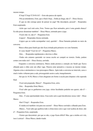 mesmo tempo.
-É hoje! É hoje! É H-O-J-E! – Eren não parava de repetir.
-Nós já entendemos, Eren, que a final é hoje... Então já chega, não é? – Disse Jéssica.
-É que eu não consigo parar de pensar no jogo! Me desculpem, pessoal! – Respondeu
Eren suspirando.
-Acho que você está certo, Eren. Temos que ficar animados, pois é uma grande chance!
Eu não posso desanimar também! – Disse Marco, animado para o jogo.
-Vocês irão vir, não é? – Perguntou Eren.
-Lógico! – Respondeu Jéssica animada.
-Lógico que eu venho acompanhar você, querido! – Disse Samanta pulando no meio da
conversa.
Marco olhou para Sarah que não ficou irritada pela primeira vez com Samanta.
-E você, Sarah? Você irá vir? – Perguntou Marco.
-Sim... – Respondeu rapidamente e desviou o olhar.
-Todos nós estamos querendo ver nossa escola ser campeã no torneio. Então, podem
contar com todos nós! – Disse Jéssica, sorrindo.
Enquanto a conversa continuava, Marco ainda prestava a atenção em Sarah que ficava
olhando para o chão com um olhar vago. Parecia estar pensativa e receosa ao mesmo tempo.
Alguma coisa a atormentava e isso preocupava Marco. Após toda a conversa no intervalo, soou o
sinal e todos voltaram para a sala, prosseguindo assim a aula, tranquilamente.
Até que às 18:30, Marco e Eren chegaram em frente à escola para disputar a tão esperada
final.
-Você está preparado, Marco? – Perguntou Eren, sério.
-Sim. – Respondeu firme Marco.
-Você sabe que se ganharmos esse jogo, várias faculdades poderão nos querer, não é? –
Perguntou Eren.
-Sim... É uma oportunidade única. Essa noite será a qual decidiremos nossa vida! – Disse
Marco.
-Sim! É hoje! – Respondeu Eren.
-E minha avó também virá para nos assistir! – Disse Marco sorrindo e olhando para Eren.
-Marco... Você sabe que quebrou todo o clima tenso com o que você acabou de dizer, não
é? – Perguntou Eren, suspirando.
-Temos que descontrair, por que se não, o jogo ficara difícil! Mas, que a minha avó virá,
isso é certeza! – Disse Marco, dando risada.

 