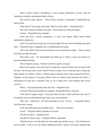 Após as várias risadas e brincadeiras, os dois amigos adentraram a escola. Antes de
entrarem no vestiário, encontraram Sarah e Jéssica.
-Boa sorte no jogo, rapazes! – Disse Jéssica, sorrindo e balançando a bandeirinha que
tinha na mão.
-Pode deixar! Vamos jogar muito hoje. Pode ter certeza disto! – Respondeu Eren.
-Boa sorte, meninos! Ganhem este jogo! – Disse Sarah sem olhar para Marco.
-Iremos! – Respondeu Eren, animado.
Assim que Eren e Jéssica começaram a ir para seus lugares Marco puxou Sarah
rapidamente e perguntou:
-Hey! Você está brava comigo por eu me preocupar? Por isso nem está olhando mais para
mim? – Perguntou Marco, indignado com o comportamento da amiga.
-Não é isso, Marco! Pare de pensar besteiras e de se preocupar comigo! – Disse a garota
sem olhar nos olhos do rapaz.
-Mas então o que – Foi interrompido por Sarah que se soltou e correu com Jéssica no
meio da multidão dizendo:
-Não se importe comigo... Somente se divirta e ganhe esse jogo!
Marco ficou parado, com uma incrível vontade de ir atrás de Sarah e por um ponto final
em tudo, mas será que seria o certo a fazer? Pensava o rapaz. Eren, ao perceber que o amigo não
tinha entrado no vestiário, voltou e o chamou para se apressar, pois o jogo começaria em breve.
Enquanto os dois amigos se trocavam, Marco ficava de cabeça baixa pensando em Sarah. A
preocupação era algo que o consumia. Eren, ao ver o amigo com o rosto daquele jeito, puxou
conversa.
-Marco... Você está pensando nela, não está? – Perguntou Eren.
-O-O que? Não estou pensando em ninguém – Respondeu Marco, sem jeito.
-Você não me engana, amigo... Você quer saber por que a Sarah está desse jeito, não é?
Te tratando como um desconhecido após tudo o que vocês passaram...
-Não, Eren... Nada disso... Só estava pensando na vida... Só isso... – Respondeu Marco,
sem olhar para o amigo.
-Acho que tenho parte nessa mudança dela... – Disse Eren, pensativo.
-O que? – Perguntou Marco, parando de se trocar.
-Ela não te contou? – perguntou Eren.
-Ela não me contou o que? – Perguntou Marco, angustiado.
-Naquele dia que você não pode sair com a gente para ajudar sua avó... Nós estávamos na
casa de Sarah... E não só eu, mas Jéssica também percebeu o quanto você estava tentando agir

 