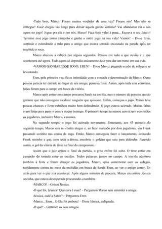 -Tudo bem, Marco. Foram muitas verdades de uma vez? Foram sim! Mas não se
entregue! Você chegou tão longe para deixar aquela garota sozinha? Vai abandonar ela e nós
agora no jogo? Jogue por ela e por nós, Marco! Faça hoje valer à pena... Escreva o seu futuro!
Termine esse jogo como campeão e ganhe o outro jogo na sua vida! Vamos! – Disse Eren,
sorrindo e estendendo a mão para o amigo que estava sentado encostado na parede após ter
recebido o soco.
Marco abaixou a cabeça por alguns segundos. Pensou em tudo o que ouvira e o que
acontecera até agora. Tudo agora só dependia unicamente dele para dar um rumo em sua vida.
-VAMOS GANHAR ESSE JOGO, EREN! – Disse Marco, pegando a mão do colega e se
levantando.
Eren, pela primeira vez, ficou intimidado com a vontade e determinação de Marco. Outra
pessoa parecia ter entrado no lugar de seu amigo, pensava Eren. Assim, após toda essa conversa,
todos foram para o campo em busca da vitória.
Marco após entrar em campo procurou Sarah na torcida, mas o número de pessoas era tão
gritante que não conseguia localizar ninguém que quisesse. Enfim, começou o jogo. Marco teve
poucas chances e Eren trabalhou muito bem defendendo. O jogo estava acirrado. Muitas faltas
eram feitas para parar o contra ataque inimigo. O primeiro tempo terminou zero à zero com todos
os jogadores, inclusive Marco, exaustos.
No segundo tempo, o jogo foi acirrado novamente. Entretanto, aos 43 minutos do
segundo tempo, Marco saiu no contra ataque e, ao ficar marcado por dois jogadores, viu Frank
passando sozinho nas costas da zaga. Então, Marco conseguiu fazer o lançamento, deixando
Frank sozinho e que, com toda a frieza, encobriu o goleiro que saiu para defender. Fazendo
assim, o gol da vitória do time na final do campeonato.
Assim que o juiz apitou o final da partida, o grito enfim foi solto. O time então era
campeão do torneio entre as escolas. Todos pulavam juntos no campo. A torcida adentrou
também à festa e foram abraçar os jogadores. Marco, após comemorar com os colegas,
rapidamente correu no meio da multidão em busca de Sarah. Eren, ao ver o amigo correr, foi
atrás para ver o que iria acontecer. Após alguns minutos de procura, Marco encontrou Jéssica
sozinha, que estava desesperada procurando-o também.
-MARCO! – Gritou Jéssica.
-O que foi, Jéssica? Que cara é essa? – Perguntou Marco sem entender a amiga.
-Jéssica, cadê a Sarah? – Perguntou Eren.
-Marco... Eren... E-Ela foi embora! – Disse Jéssica, indignada.
-O quê? – Gritaram os dois amigos.

 