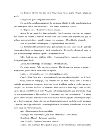 -Ela disse que não iria ficar para ver o final, porque ela não queria estragar a alegria de
vocês!
-Estragar? Por quê? – Perguntou sério Marco.
-Ela não tinha contado nem pra mim. Eu não estava sabendo de nada, mas ela vai embora
para morar junto com os pais novamente! – Disse Jéssica, começando a chorar.
-N-Não pode ser... – Disse Marco, ficando abalado.
-Aquele dia que os pais dela foram visitar ela... Eles tiveram uma conversa a sós enquanto
nós ficamos na cozinha. Lembram? Naquela hora, eles fizeram uma proposta para que ela
voltasse a morar junto deles e que eles estavam com saudades... – Disse Jéssica, soluçando.
-Mas, por que ela foi embora agora? – Perguntou Marco sem entender.
-Ela disse algo sobre esperar um tempo para ver como as coisas iriam ficar. Só que tudo
deu errado e ela não queria estragar a vida de mais ninguém... Eu também não entendi o que ela
quis dizer com estragar a vida de alguém! – Respondeu Jéssica.
-Não... Você não vai... Você não pode... – Murmurava Marco, enquanto pensava no que
fazer para impedir Sarah.
-Jéssica, há quanto tempo ela saiu daqui? – Disse Eren sério.
-Faz pouco tempo... Acho que cinco minutos... Ela foi para casa arrumar as malas... –
Respondeu a garota, com os olhos cheios de lágrimas.
-Marco, se você sair atrás ago – Foi interrompido por Marco.
-Eu sei! – Disse firme Marco, levantando a cabeça e correndo em direção à casa de Sarah.
Marco, como um relâmpago, saiu correndo atrás de Sarah. Passou como o ar entre a
multidão que adentrava no campo e conseguiu chegar à saída da escola se pondo a correr em
direção à casa de Sarah. Você não vai atrapalhar! Você não está sozinha, droga! Sarah, você não
vai me deixar assim! Depois de tudo? Não, não vai! Eram pensamentos que gritavam na cabeça
de Marco enquanto corria feito um louco. A neve começou a cair vagarosamente. O ar estava
gelado. Marco só com o uniforme do time e sua mochila. Até que, após ter corrido algum tempo,
ele se lembrou que seu celular estava em um dos compartimentos de sua bolsa. Assim que pegou
o aparelho, notou que tinham oito chamadas perdidas de um número desconhecido. Marco, sem
saber o que era, retornou a ligação.
-Alô? – Disse uma voz fina do outro lado.
-Você ligou para esse número! Quem é que está falando? – Disse Marco.
-O senhor é o Marco? – Perguntou a voz fina.
-Sim! Por quê? – Perguntou Marco sem entender.
-Marco... Sou enfermeira do hospital da cidade e estávamos tentando entrar em contato

 