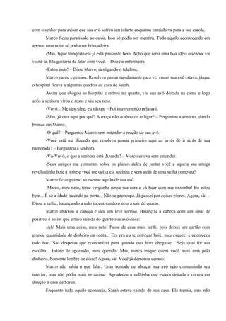 com o senhor para avisar que sua avó sofreu um infarto enquanto caminhava para a sua escola.
Marco ficou paralisado ao ouvir. Isso só podia ser mentira. Tudo aquilo acontecendo em
apenas uma noite só podia ser brincadeira.
-Mas, fique tranqüilo ela já está passando bem. Acho que seria uma boa idéia o senhor vir
visitá-la. Ela gostaria de falar com você. – Disse a enfermeira.
-Estou indo! – Disse Marco, desligando o telefone.
Marco parou e pensou. Resolveu passar rapidamente para ver como sua avó estava, já que
o hospital ficava a algumas quadras da casa de Sarah.
Assim que chegou ao hospital e entrou no quarto, viu sua avó deitada na cama e logo
após a senhora virou o rosto e viu seu neto.
-Vovó... Me desculpe, eu não pu – Foi interrompido pela avó.
-Mas, já esta aqui por quê? A moça não acabou de te ligar? – Perguntou a senhora, dando
bronca em Marco.
-O quê? – Perguntou Marco sem entender a reação de sua avó.
-Você está me dizendo que resolveu passar primeiro aqui ao invés de ir atrás de sua
namorada? – Perguntou a senhora.
-Vo-Vovó, o que a senhora está dizendo? – Marco estava sem entender.
-Seus amigos me contaram sobre os planos deles de juntar você e aquela sua amiga
revoltadinha hoje à noite e você me deixa ela sozinha e vem atrás de uma velha como eu?
Marco ficou pasmo ao escutar aquilo de sua avó.
-Marco, meu neto, tome vergonha nessa sua cara e vá ficar com sua mocinha! Eu estou
bem... É só a idade batendo na porta... Não se preocupe. Já passei por coisas piores. Agora, vá! –
Disse a velha, balançando a mão incentivando o neto a sair do quarto.
Marco abaixou a cabeça e deu um leve sorriso. Balançou a cabeça com um sinal de
positivo e assim que estava saindo do quarto sua avó disse:
-Ah! Mais uma coisa, meu neto! Passe de casa mais tarde, pois deixei um cartão com
grande quantidade de dinheiro na conta... Era pra eu te entregar hoje, mas esqueci e aconteceu
tudo isso. São despesas que economizei para quando esta hora chegasse... Seja qual for sua
escolha... Estarei te apoiando, meu querido! Mas, nunca troque quem você mais ama pelo
dinheiro. Somente lembre-se disso! Agora, vá! Você já demorou demais!
Marco não sabia o que falar. Uma vontade de abraçar sua avó veio consumindo seu
interior, mas não podia mais se atrasar. Agradeceu a velhinha que estava deitada e correu em
direção à casa de Sarah.
Enquanto tudo aquilo acontecia, Sarah estava saindo de sua casa. Ela tremia, mas não

 
