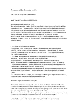 TodosessespadrõessãobaseadosemXML
CAPITULO13 – Arquiteturade aplicações
1 sISTEMASDE PROCESSAMENTODE DADOS
Aplicaçõesde processamentode dados.
São Aplicaçõesvoltadosadados.ElasProcessamdadosemlotessemintervençõesexplicitas
do usuáriodurante oprocessamento.AsAçõesexplicitastomadaspelaaplicaçãodependem
dos dadosque são processados.Ossistemasde processamentoemlotessãonormalmente
usadosemaplicaçõesde negóciosnasquaisasoperaçõessimilaressãorealizadassobre uma
grande quantidade de dados.Elestratamde uma grande variedade de funções
administrativas,comofolhade pagamento,cobrança,contabilidadee publicidade.Essas
aplicações enfocamosdados.Osbancosde dadossão geralmente maioresque ossistemasde
informações(SI).
Os sistemasde processamentode dados
selecionamosdadosde registrosde entradae,dependendodovalordoscamposnos
registros,tomamalgumasaçõesespecificadasnoprograma.Elespodem, então,enviaro
resultadonovamentedoprocessamentoaobancode dados e formatar a entradae a saída
processadapara impressão.
Os sistemasde processamentode dadospossuem3componentesprincipais:
1 Entrada.A entradacoletaas entradasde umaou maisfontes.
2 processamento.Oprocessamentorealizaacomputaçãousandoessasentradas.
3 saída. A saída geraSaídas a seremescritasnovamentenobancode dadose ou impressas.
Os componentesde entrada,processamentoe de saídapodemserdecompostosaindaem
uma estruturaentrada-processamento-saída.Exemplo:
Um componente de entradapode leralgumdadode um arquivooubanco de dados(entrada)
e corrigiralgunserros(processo) e,depoisenfileirarosdadosvalidosparaprocessamento
(saída)
São sistemasorientadosafunções,poisosregistrose astransaçõessão processadosemserie,
semnecessidade de manteroestadoentre astransações.
2 sistemasde processamente de transações
Os sistemasde transaçõessãoprojetadosparaprocessarsolicitaçõesde informaçõespor
usuáriosde um bancode dados.Tecnicamente umasequenciade operaçõesé tratadacomo
uma unidade simples(umaunidade atômica).Todasasoperaçõestemque serrealizadasantes
que as mudançastornem-se permanentesnobancode dados.
Os sistemasde processamentode transaçõessãogeralmentesistemasinterativosnosquaisos
usuáriosenviamsolicitaçõesassíncronasde serviço.Primeiroumusuáriofaz
uma solicitaçãoparao sistemaatravésde umcomponente de processamentode
 