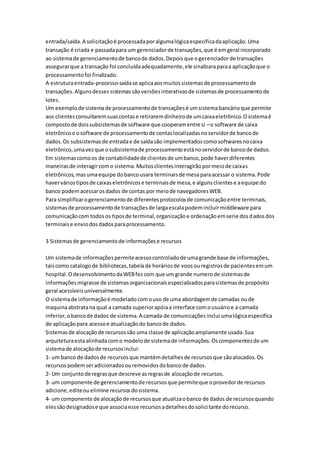 entrada/saída.A solicitaçãoé processadaporalgumalógicaespecificadaaplicação.Uma
transação é criada e passadapara um gerenciadorde transações,que é emgeral incorporado
ao sistemade gerenciamentode bancode dados.Depoisque ogerenciadorde transações
assegurarque a transação foi concluídaadequadamente,ele sinalizaraparaa aplicaçãoque o
processamentofoi finalizado.
A estruturaentrada-processo-saídase aplicaaosmuitossistemasde processamentode
transações.Algunsdesses sistemassãoversõesinterativasde sistemasde processamentode
lotes.
Um exemplode sistemade processamentode transaçõesé umsistemabancárioque permite
aos clientesconsultaremsuascontase retiraremdinheirode umcaixaeletrônico.Osistemaé
compostode doissubsistemasde software que cooperamentre si –o software de caixa
eletrônicoe osoftware de processamentode contaslocalizadasnoservidorde bancode
dados.Os subsistemasde entradae de saídasão implementadoscomosoftwaresnocaixa
eletrônico,umavezque osubsistemade processamentoestánoservidorde bancode dadso.
Em sistemascomoos de contabilidadede clientesde umbanco,pode haverdiferentes
maneirasde interagircomo sistema.Muitosclientesinteragirãopormeiode caixas
eletrônicos,masumaequipe dobancousara terminaisde mesaparaacessar o sistema.Pode
haverváriostiposde caixaseletrônicose terminaisde mesa,e algunsclientese aequipe do
banco podemacessarosdados de contas por meiode navegadoresWEB.
Para simplificarogerenciamentode diferentesprotocolosde comunicaçãoentre terminais,
sistemasde processamentode transaçõesde largaescalapodemincluirmiddleware para
comunicaçãocom todosos tiposde terminal,organizaçãoe ordenaçãoemserie dosdadosdos
terminaise enviodosdadosparaprocessamento.
3 Sistemasde gerenciamentode informaçõese recursos
Um sistemade informaçõespermiteacessocontroladode umagrande base de informações,
taiscomo catalogode bibliotecas,tabelade horáriosde voosouregistrosde pacientesemum
hospital.OdesenvolvimentodaWEBfezcom que um grande numerode sistemasde
informaçõesmigrasse de sistemasorganizacionaisespecializadosparasistemasde propósito
geral acessíveisuniversalmente.
O sistemade informaçãoé modeladocomouso de uma abordagemde camadas oude
maquinaabstratana qual a camada superiorapóiaa interface comousuárioe a camada
inferior,obancode dados de sistema.A camada de comunicaçõesinclui umalógicaespecifica
de aplicação para acessoe atualizaçãodo bancode dados.
Sistemasde alocaçãode recursossão uma classe de aplicaçãoamplamente usada.Sua
arquiteturaestaalinhadacomo modelode sistemade informações.Oscomponentesde um
sistemade alocaçãode recursosinclui:
1- um banco de dadosde recursosque mantémdetalhesde recursosque sãoalocados.Os
recursospodemseradicionadosouremovidosdobancode dados.
2- Um conjuntode regrasque descreve asregrasde alocaçãode recursos.
3- um componente de gerenciamentode recursosque permiteque oprovedorde recursos
adicione,editeouelimine recursosdosistema.
4- um componente de alocaçãode recursosque atualizaobanco de dados de recursosquando
elessãodesignadose que associaesse recursosadetalhesdosolicitante dorecurso.
 