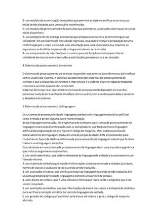 5- um modulode autenticaçãode usuáriosque permite aosistemaverificarse osrecursos
estãosendoalocadospara umusuárioreconhecido.
6- um modulode gerenciamentode consultasque permite aousuáriodescobrirquaisrecursos
estãodisponíveis.
7- um componente de entregade recursosque preparaosrecursosa serementreguesao
solicitante.Emumsistemade emissãode ingressos,issopodeenvolverapreparaçãode uma
confirmaçãopor e-mail,oenviode umasolicitaçãoparaumaimpressoraque imprime os
ingressose osdetalhesde paraonde os ingressosdevemserenviados.
8- um componente de interfacecomousuárioque esta forado sistemae permite ao
solicitante dorecursoenviarconsultase solicitaçõesparaorecursoa ser alocado.
4 Sistemasde processamentode eventos
O sistemasde processamentode eventosrespondemaoseventosdoambienteoudainterface
com o usuáriodo sistema.A principal característicadossistemasde processamentode
eventosé que a sequenciade eventosé imprevisível e osistemadeve sercapazde trabalhar
com esseseventosquandoelesocorrerem.
Sistemasde temporeal,sãotambémsistemasde processamentobaseadosemeventos,
poremao invésde tereventosde interface comousuário,temeventosassociadosa sensores
e atuadoresdosistema.
5 Sistemasde processamentode linguagens
Os sistemasde processamentode linguagensaceitamumalinguagemnatural ouartificial
como entradae geram algumaoutra representação
dessalinguagemcomosaída.Em engenhariade software,ossistemasde processamentode
linguagensmaisamplamenteusadossãooscompiladoresque traduzemumalinguagem
artificial de programaçãode altonível emcódigode maquina.Maisoutrossistemasde
processamentode linguagenstraduzemumadescriçãode dadosXML emcomandospara
consultarum bancode dadose sistemasde processamentode linguagemnatural que tentam
traduziruma linguagememoutra.
Os tradutoresemumsistemade processamentode linguagenstemumaarquiteturagenérica
que inclui osseguintescomponentes:
1. Um analisadorléxico,que obtémelementosdalinguagemde entradae osconverte emum
formatointerno.
2. uma tabelade símbolosque mantéminformaçõessobre osnomesde entidades(variáveis,
nomesde classes.) usadasnotextoque estasendotraduzido.
3. um analisadorsintático,que verificaasintaxe dalinguagemque estásendotraduzida.Ele
usa uma gramáticadefinidade linguageme constrói umaarvore de sintaxe.
4. ume árvore de sintaxe,que é umaestruturainternaque representaoprograma que esta
sendocompilado.
5. um analisadorsemântico,que usainformaçõesdaárvore de sintaxe e databelade símbolos
para verificaracorreção sintáticado textodalinguagemde entrada.
6. um geradorde códigoque ‘caminha’pelaárvore de sintaxe e gerao códigode maquina
abstrata.
 