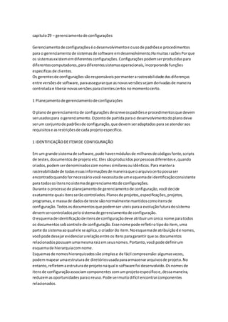capitulo29 – gerenciamentode configurações
Gerenciamentode configuraçõesé odesenvolvimentoe ousode padrõese procedimentos
para o gerenciamentode sistemasde software emdesenvolvimento.HamuitasrazõesPorque
os sistemasexistememdiferentesconfigurações.Configuraçõespodemserproduzidaspara
diferentescomputadores,paradiferentessistemasoperacionais,incorporandofunções
especificasde clientes.
Os gerentesde configuraçõessãoresponsáveispormantera rastreabilidade dasdiferenças
entre versõesde software,paraassegurarque asnovasversõessejamderivadasde maneira
controladae liberarnovasversõesparaclientescertosnomomentocerto.
1 Planejamentode gerenciamentode configurações
O planode gerenciamentode configuraçõesdescreveospadrõese procedimentosque devem
serusadospara o gerenciamento.Opontode partidapara o desenvolvimentodoplanodeve
serum conjuntode padrõesde configuração,que devemseradaptadospara se atenderaos
requisitose asrestriçõesde cadaprojetoespecífico.
1 IDENTIFICAÇÃODEITEMDE CONFIGURAÇÃO
Em um grande sistemade software,pode havermódulosde milharesde códigosfonte,scripts
de testes,documentosde projetoetc.Elessãoproduzidosporpessoasdiferentese,quando
criados,podemserdenominadoscomnomessimilaresouidênticos.Paramantera
rastreabilidadede todasessasinformaçõesde maneiraque oarquivocertopossaser
encontradoquandofornecessáriovocê necessitade umesquemade identificaçãoconsistente
para todosos itensnosistemade gerenciamentode configurações.
Durante o processode planejamentode gerenciamentode configuração,você decide
exatamente quaisitensserãocontrolados.Planosde projetos,especificações,projetos,
programas,e massade dadosde teste sãonormalmente mantidoscomoitensde
configuração.Todososdocumentosque podemser uteisparaa evoluçãofuturadosistema
devemsercontroladospelosistemade gerenciamentode configuração.
O esquemade identificaçãode itensde configuraçãodeve atribuirumúniconome paratodos
os documentossobcontrole de configuração.Esse nome pode refletirotipodoitem, uma
parte do sistemaaoqual ele se aplica,o criadordo item.Noesquemade atribuiçãode nomes,
você pode desejarevidenciararelaçãoentre ositensparagarantir que os documentos
relacionadospossuamumamesmaraizemseusnomes.Portanto,você pode definirum
esquemade hierarquiacomnome.
Esquemasde nomeshierarquizadossãosimplese de fácil compreensão:algumasvezes,
podemmapearumaestruturade diretóriosusadaparaarmazenararquivosde projeto.No
entanto,refletemaestruturade projetonaqual o software foi desenvolvido.Osnomesde
itensde configuraçãoassociamcomponentes comumprojetoespecificoe,dessamaneira,
reduzemasoportunidadesparaoreuso.Pode sermuitodifícil encontrarcomponentes
relacionados.
 