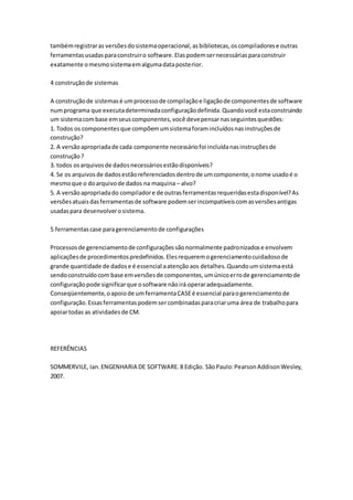 tambémregistraras versõesdosistemaoperacional,asbibliotecas,oscompiladorese outras
ferramentasusadasparaconstruiro software.Elaspodemsernecessáriasparaconstruir
exatamente omesmosistemaemalgumadataposterior.
4 construçãode sistemas
A construçãode sistemasé umprocessode compilaçãoe ligaçãode componentesde software
numprograma que executadeterminadaconfiguraçãodefinida.Quandovocê estaconstruindo
um sistemacombase emseuscomponentes,você devepensarnasseguintesquestões:
1. Todos os componentesque compõemumsistemaforamincluídosnasinstruçõesde
construção?
2. A versãoapropriadade cada componente necessáriofoi incluídanasinstruçõesde
construção?
3. todos osarquivosde dadosnecessáriosestãodisponíveis?
4. Se os arquivosde dadosestãoreferenciadosdentrode umcomponente,onome usadoé o
mesmoque o doarquivode dados na maquina – alvo?
5. A versãoapropriadado compiladore de outrasferramentasrequeridasestadisponível?As
versõesatuaisdasferramentasde software podemserincompatíveiscomasversõesantigas
usadaspara desenvolverosistema.
5 ferramentascase paragerenciamentode configurações
Processosde gerenciamentode configuraçõessãonormalmente padronizadose envolvem
aplicaçõesde procedimentospredefinidos.Elesrequeremogerenciamentocuidadosode
grande quantidade de dadose é essencial aatençãoaos detalhes.Quandoumsistemaestá
sendoconstruídocom base emversõesde componentes,umúnicoerrode gerenciamentode
configuraçãopode significarque osoftware nãoirá operaradequadamente.
Conseqüentemente,oapoiode umferramentaCASEé essencial paraogerenciamentode
configuração.Essasferramentaspodemsercombinadasparacriaruma área de trabalhopara
apoiartodas as atividadesde CM.
REFERÊNCIAS
SOMMERVILE, Ian.ENGENHARIA DE SOFTWARE.8 Edição. SãoPaulo:PearsonAddisonWesley,
2007.
 