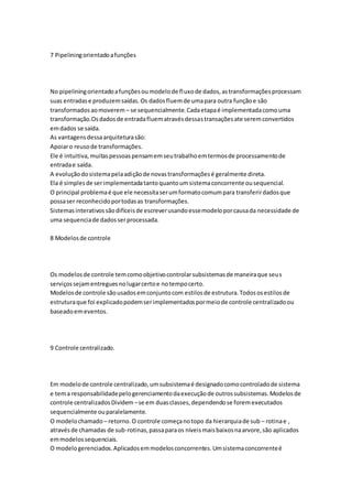 7 Pipeliningorientadoafunções
No pipeliningorientadoafunçõesoumodelode fluxode dados,astransformaçõesprocessam
suas entradase produzemsaídas.Os dadosfluemde umapara outra funçãoe são
transformadosaomoverem – se sequencialmente.Cadaetapaé implementadacomouma
transformação.Osdadosde entradafluematravésdessastransaçõesate seremconvertidos
emdados se saída.
As vantagensdessaarquiteturasão:
Apoiaro reusode transformações.
Ele é intuitiva,muitaspessoaspensamemseutrabalhoemtermosde processamentode
entradae saída.
A evoluçãodosistemapelaadiçãode novastransformaçõesé geralmente direta.
Ela é simplesde serimplementadatantoquantoumsistemaconcorrente ousequencial.
O principal problemaé que ele necessitaserumformatocomumpara transferirdadosque
possaser reconhecidoportodasas transformações.
Sistemasinterativossãodifíceisde escreverusandoessemodeloporcausada necessidade de
uma sequenciade dadosserprocessada.
8 Modelosde controle
Os modelosde controle temcomoobjetivocontrolarsubsistemasde maneiraque seus
serviçossejamentreguesnolugarcertoe notempocerto.
Modelosde controle sãousadosemconjuntocom estilosde estrutura.Todososestilosde
estruturaque foi explicadopodemserimplementadospormeiode controle centralizadoou
baseadoemeventos.
9 Controle centralizado.
Em modelode controle centralizado,umsubsistemaé designadocomocontroladode sistema
e tema responsabilidadepelogerenciamentodaexecuçãode outrossubsistemas.Modelosde
controle centralizadosDividem –se em duas classes,dependendose foremexecutados
sequencialmente ouparalelamente.
O modelochamado – retorno.O controle começanotopo da hierarquiade sub – rotinae ,
atravésde chamadas de sub-rotinas,passaparaos níveismaisbaixosnaarvore,são aplicados
emmodelossequenciais.
O modelogerenciados.Aplicadosemmodelosconcorrentes.Umsistemaconcorrenteé
 