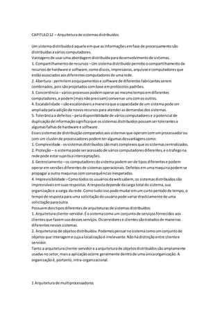 CAPITULO12 – Arquiteturade sistemasdistribuídos
Um sistemadistribuídoé aquele emque asinformaçõesemfase de processamentosão
distribuídasavárioscomputadores.
Vantagensde usaruma abordagemdistribuídaparadesenvolvimentode sistemas.
1. Compartilhamentode recursos –Um sistemadistribuídopermite ocompartilhamentode
recursosde hardware e software,comodiscos,impressoras,arquivose computadoresque
estãoassociadosaosdiferentescomputadoresde umarede.
2. Abertura- permitemaequipamentose software de diferentesfabricantesserem
combinados,poissãoprojetadoscombase emprotocolospadrões.
3. Concorrência– váriosprocessospodemoperarao mesmotempoemdiferentes
computadores,e podem(maisnãoprecisam) conversar unscomosoutros.
4. Escalabilidade –sãoescalonáveisamaneiraque acapacidade de um sistemapode ser
ampliadapelaadiçãode novosrecursospara atenderasdemandasdossistemas.
5. Tolerânciaa defeitos –peladisponibilidade de várioscomputadorese opotencial de
duplicaçãode informaçãosignificaque ossistemasdistribuídospossamsertolerantesa
algumasfalhasde hardware e software.
Essessistemasde distribuiçãocomparadosaossistemasque operamcomumprocessadorou
com um clusterde processadorespodemteralgumasdesvantagenscomo:
1. Complexidade - ossistemasdistribuídossãomaiscomplexosque ossistemascentralizados.
2. Proteção – o sistemapode seracessadode várioscomputadoresdiferentes,e otrafegona
rede pode estarsujeitaainterceptações.
3. Gerenciamento –os computadoresdosistemapodemserde tiposdiferentese podem
operarem versõesdiferentesde sistemasoperacionais.Defeitosemumamaquinapodemse
propagar a outra maquinascomconsequênciasinesperadas.
4. Imprevisibilidade –Comotodosos usuáriosdawebsabem, os sistemasdistribuídossão
imprevisíveisemsuasrespostas.A respostadepende dacarga total do sistema,sua
organizaçãoe a carga da rede.Comotudoissopode mudaremum curto períodode tempo,o
tempode respostapara uma solicitaçãodousuáriopode variardrasticamente de uma
solicitaçãoparaoutra.
Possuemdoistiposdiferentesde arquiteturasde sistemasdistribuídos:
1. Arquiteturacliente-servidor.Éo sistemacomoum conjuntode serviçosfornecidos aos
clientesque fazemusodessesserviços.Osservidorese clientessãotratadosde maneiras
diferentesnessessistemas.
2. Arquiteturasde objetosdistribuídos.Podemospensarnosistemacomoumconjuntode
objetosque interageme cujaalocalizaçãoé irrelevante.Nãohádistinçãoentre clientee
servidor.
Tanto a arquiteturacliente-servidore aarquiteturade objetosdistribuídossãoamplamente
usadasno setor,maisa aplicaçãoocorre geralmente dentrode umaúnicaorganização.A
organizaçãoé,portanto,intra-organizacional.
1 Arquiteturade multiprocessadores
 