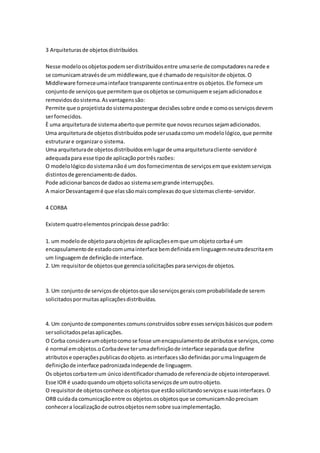 3 Arquiteturasde objetosdistribuídos
Nesse modeloosobjetospodemserdistribuídosentre umaserie de computadoresnarede e
se comunicamatravésde um middleware,que é chamadode requisitorde objetos.O
Middleware forneceumainteface transparente continuaentre osobjetos.Ele fornece um
conjuntode serviçosque permitemque osobjetosse comuniqueme sejamadicionadose
removidosdosistema.Asvantagenssão:
Permite que oprojetistadosistemapostergue decisõessobre onde e comoosserviçosdevem
serfornecidos.
È uma arquiteturade sistemaabertoque permite que novosrecursossejamadicionados.
Uma arquiteturade objetosdistribuídospode serusadacomoum modelológico,que permite
estruturare organizaro sistema.
Uma arquiteturade objetosdistribuídosemlugarde umaarquiteturacliente-servidoré
adequadapara esse tipode aplicaçãoportrês razões:
O modelológicodosistemanãoé um dosfornecimentosde serviçosemque existemserviços
distintosde gerenciamentode dados.
Pode adicionarbancosde dadosao sistemasemgrande interrupções.
A maiorDesvantagemé que elassãomaiscomplexasdoque sistemascliente-servidor.
4 CORBA
Existemquatroelementosprincipaisdesse padrão:
1. um modelode objetoparaobjetosde aplicaçõesemque umobjetocorbaé um
encapsulamentode estadocomumainterface bemdefinidaemlinguagemneutradescritaem
um linguagemde definiçãode interface.
2. Um requisitorde objetosque gerenciasolicitaçõesparaserviçosde objetos.
3. Um conjuntode serviçosde objetosque sãoserviçosgeraiscomprobabilidadede serem
solicitadospormuitasaplicaçõesdistribuídas.
4. Um conjuntode componentescomunsconstruídossobre essesserviçosbásicosque podem
sersolicitadospelasaplicações.
O Corba consideraumobjetocomose fosse umencapsulamentode atributose serviços,como
é normal emobjetos.oCorbadeve terumadefiniçãode interface separadaque define
atributose operaçõespublicasdoobjeto.asinterfacessãodefinidasporumalinguagemde
definiçãode interface padronizadaindepende de linguagem.
Os objetoscorbatemum únicoidentificadorchamadode referenciade objetointeroperavel.
Esse IOR é usadoquandoumobjetosolicitaserviçosde umoutroobjeto.
O requisitorde objetosconhece osobjetosque estãosolicitandoserviçose suasinterfaces.O
ORB cuidada comunicaçãoentre os objetos.osobjetosque se comunicamnãoprecisam
conhecera localizaçãode outrosobjetosnemsobre suaimplementação.
 
